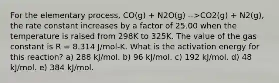 For the elementary process, CO(g) + N2O(g) -->CO2(g) + N2(g), the rate constant increases by a factor of 25.00 when the temperature is raised from 298K to 325K. The value of the gas constant is R = 8.314 J/mol-K. What is the activation energy for this reaction? a) 288 kJ/mol. b) 96 kJ/mol. c) 192 kJ/mol. d) 48 kJ/mol. e) 384 kJ/mol.