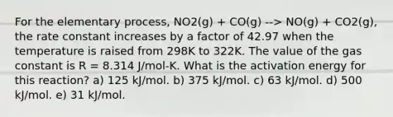 For the elementary process, NO2(g) + CO(g) --> NO(g) + CO2(g), the rate constant increases by a factor of 42.97 when the temperature is raised from 298K to 322K. The value of the gas constant is R = 8.314 J/mol-K. What is the activation energy for this reaction? a) 125 kJ/mol. b) 375 kJ/mol. c) 63 kJ/mol. d) 500 kJ/mol. e) 31 kJ/mol.