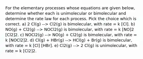 For the elementary processes whose equations are given below, determine whether each is unimolecular or bimolecular and determine the rate law for each process. Pick the choice which is correct. a) 2 Cl(g) --> Cl2(g) is bimolecular, with rate = k [Cl]. b) NO(g) + Cl2(g) --> NOCl2(g) is bimolecular, with rate = k [NO]2 [Cl2]2. c) NOCl2(g) --> NO(g) + Cl2(g) is bimolecular, with rate = k [NOCl2]2. d) Cl(g) + HBr(g) --> HCl(g) + Br(g) is bimolecular, with rate = k [Cl] [HBr]. e) Cl2(g) --> 2 Cl(g) is unimolecular, with rate = k [Cl2]2.