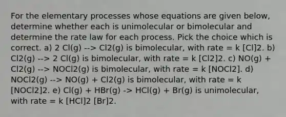 For the elementary processes whose equations are given below, determine whether each is unimolecular or bimolecular and determine the rate law for each process. Pick the choice which is correct. a) 2 Cl(g) --> Cl2(g) is bimolecular, with rate = k [Cl]2. b) Cl2(g) --> 2 Cl(g) is bimolecular, with rate = k [Cl2]2. c) NO(g) + Cl2(g) --> NOCl2(g) is bimolecular, with rate = k [NOCl2]. d) NOCl2(g) --> NO(g) + Cl2(g) is bimolecular, with rate = k [NOCl2]2. e) Cl(g) + HBr(g) -> HCl(g) + Br(g) is unimolecular, with rate = k [HCl]2 [Br]2.