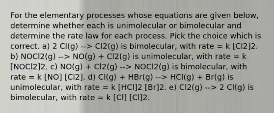 For the elementary processes whose equations are given below, determine whether each is unimolecular or bimolecular and determine the rate law for each process. Pick the choice which is correct. a) 2 Cl(g) --> Cl2(g) is bimolecular, with rate = k [Cl2]2. b) NOCl2(g) --> NO(g) + Cl2(g) is unimolecular, with rate = k [NOCl2]2. c) NO(g) + Cl2(g) --> NOCl2(g) is bimolecular, with rate = k [NO] [Cl2]. d) Cl(g) + HBr(g) --> HCl(g) + Br(g) is unimolecular, with rate = k [HCl]2 [Br]2. e) Cl2(g) --> 2 Cl(g) is bimolecular, with rate = k [Cl] [Cl]2.