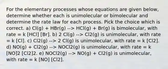 For the elementary processes whose equations are given below, determine whether each is unimolecular or bimolecular and determine the rate law for each process. Pick the choice which is correct. a) Cl(g) + HBr(g) --> HCl(g) + Br(g) is bimolecular, with rate = k [HCl] [Br]. b) 2 Cl(g) --> Cl2(g) is unimolecular, with rate = k [Cl]. c) Cl2(g) --> 2 Cl(g) is unimolecular, with rate = k [Cl2]. d) NO(g) + Cl2(g) --> NOCl2(g) is unimolecular, with rate = k [NO]2 [Cl2]2. e) NOCl2(g) --> NO(g) + Cl2(g) is unimolecular, with rate = k [NO] [Cl2].