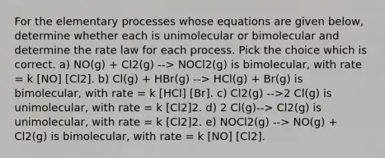 For the elementary processes whose equations are given below, determine whether each is unimolecular or bimolecular and determine the rate law for each process. Pick the choice which is correct. a) NO(g) + Cl2(g) --> NOCl2(g) is bimolecular, with rate = k [NO] [Cl2]. b) Cl(g) + HBr(g) --> HCl(g) + Br(g) is bimolecular, with rate = k [HCl] [Br]. c) Cl2(g) -->2 Cl(g) is unimolecular, with rate = k [Cl2]2. d) 2 Cl(g)--> Cl2(g) is unimolecular, with rate = k [Cl2]2. e) NOCl2(g) --> NO(g) + Cl2(g) is bimolecular, with rate = k [NO] [Cl2].