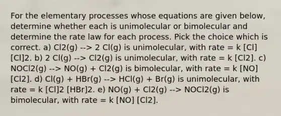 For the elementary processes whose equations are given below, determine whether each is unimolecular or bimolecular and determine the rate law for each process. Pick the choice which is correct. a) Cl2(g) --> 2 Cl(g) is unimolecular, with rate = k [Cl] [Cl]2. b) 2 Cl(g) --> Cl2(g) is unimolecular, with rate = k [Cl2]. c) NOCl2(g) --> NO(g) + Cl2(g) is bimolecular, with rate = k [NO] [Cl2]. d) Cl(g) + HBr(g) --> HCl(g) + Br(g) is unimolecular, with rate = k [Cl]2 [HBr]2. e) NO(g) + Cl2(g) --> NOCl2(g) is bimolecular, with rate = k [NO] [Cl2].