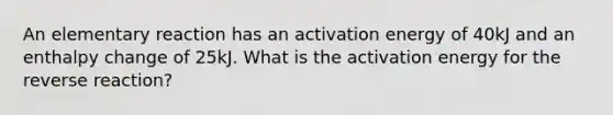 An elementary reaction has an activation energy of 40kJ and an enthalpy change of 25kJ. What is the activation energy for the reverse reaction?