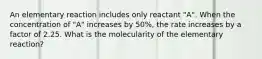 An elementary reaction includes only reactant "A". When the concentration of "A" increases by 50%, the rate increases by a factor of 2.25. What is the molecularity of the elementary reaction?