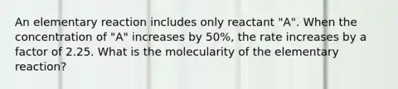 An elementary reaction includes only reactant "A". When the concentration of "A" increases by 50%, the rate increases by a factor of 2.25. What is the molecularity of the elementary reaction?