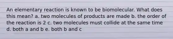 An elementary reaction is known to be biomolecular. What does this mean? a. two molecules of products are made b. the order of the reaction is 2 c. two molecules must collide at the same time d. both a and b e. both b and c