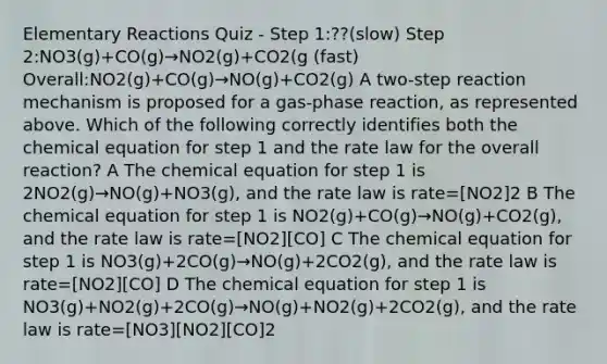 Elementary Reactions Quiz - Step 1:??(slow) Step 2:NO3(g)+CO(g)→NO2(g)+CO2(g (fast) Overall:NO2(g)+CO(g)→NO(g)+CO2(g) A two-step reaction mechanism is proposed for a gas-phase reaction, as represented above. Which of the following correctly identifies both the chemical equation for step 1 and the rate law for the overall reaction? A The chemical equation for step 1 is 2NO2(g)→NO(g)+NO3(g), and the rate law is rate=[NO2]2 B The chemical equation for step 1 is NO2(g)+CO(g)→NO(g)+CO2(g), and the rate law is rate=[NO2][CO] C The chemical equation for step 1 is NO3(g)+2CO(g)→NO(g)+2CO2(g), and the rate law is rate=[NO2][CO] D The chemical equation for step 1 is NO3(g)+NO2(g)+2CO(g)→NO(g)+NO2(g)+2CO2(g), and the rate law is rate=[NO3][NO2][CO]2