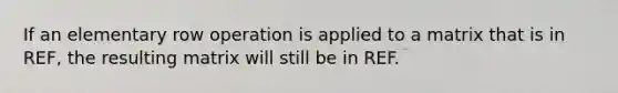 If an elementary row operation is applied to a matrix that is in REF, the resulting matrix will still be in REF.