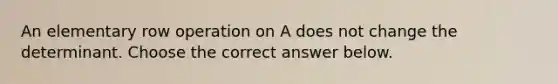 An elementary row operation on A does not change the determinant. Choose the correct answer below.