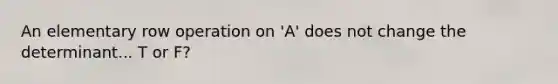 An elementary row operation on 'A' does not change the determinant... T or F?