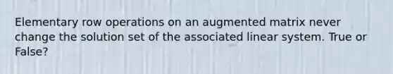 Elementary row operations on an augmented matrix never change the solution set of the associated linear system. True or False?