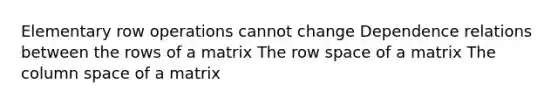 Elementary row operations cannot change Dependence relations between the rows of a matrix The row space of a matrix The column space of a matrix