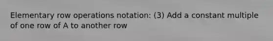 Elementary row operations notation: (3) Add a constant multiple of one row of A to another row