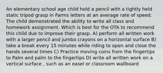 An elementary school age child hold a pencil with a tightly held static tripod grasp in Farms letters at an average rate of speed. The child demonstrated the ability to write all class and homework assignment. Which is best for the OTA to recommend this child due to improve their grasp. A) perform all written work with a larger pencil and jumbo crayons on a horizontal surface B) take a break every 15 minutes while riding to open and close the hands several times C) Practice moving coins from the fingertips to Palm and palm to the fingertips D) write all written work on a vertical surface , such as an easel or classroom wallboard