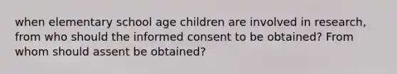 when elementary school age children are involved in research, from who should the informed consent to be obtained? From whom should assent be obtained?