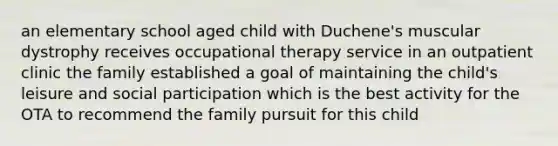 an elementary school aged child with Duchene's muscular dystrophy receives occupational therapy service in an outpatient clinic the family established a goal of maintaining the child's leisure and social participation which is the best activity for the OTA to recommend the family pursuit for this child