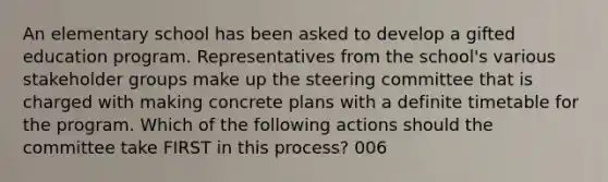 An elementary school has been asked to develop a gifted education program. Representatives from the school's various stakeholder groups make up the steering committee that is charged with making concrete plans with a definite timetable for the program. Which of the following actions should the committee take FIRST in this process? 006