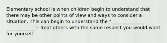 Elementary school is when children begin to understand that there may be other points of view and ways to consider a situation. This can begin to understand the "______________ ____________": Treat others with the same respect you would want for yourself