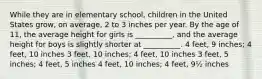 While they are in elementary school, children in the United States grow, on average, 2 to 3 inches per year. By the age of 11, the average height for girls is __________, and the average height for boys is slightly shorter at __________. 4 feet, 9 inches; 4 feet, 10 inches 3 feet, 10 inches; 4 feet, 10 inches 3 feet, 5 inches; 4 feet, 5 inches 4 feet, 10 inches; 4 feet, 9½ inches