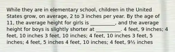 While they are in elementary school, children in the United States grow, on average, 2 to 3 inches per year. By the age of 11, the average height for girls is __________, and the average height for boys is slightly shorter at __________. 4 feet, 9 inches; 4 feet, 10 inches 3 feet, 10 inches; 4 feet, 10 inches 3 feet, 5 inches; 4 feet, 5 inches 4 feet, 10 inches; 4 feet, 9½ inches