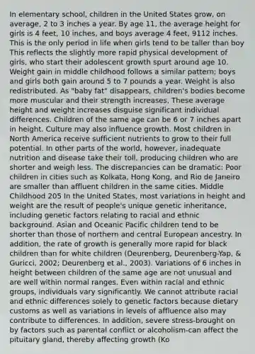 In elementary school, children in the United States grow, on average, 2 to 3 inches a year. By age 11, the average height for girls is 4 feet, 10 inches, and boys average 4 feet, 9112 inches. This is the only period in life when girls tend to be taller than boy This reflects the slightly more rapid physical development of girls, who start their adolescent growth spurt around age 10. Weight gain in middle childhood follows a similar pattern; boys and girls both gain around 5 to 7 pounds a year. Weight is also redistributed. As "baby fat" disappears, children's bodies become more muscular and their strength increases. These average height and weight increases disguise significant individual differences. Children of the same age can be 6 or 7 inches apart in height. Culture may also influence growth. Most children in North America receive sufficient nutrients to grow to their full potential. In other parts of the world, however, inadequate nutrition and disease take their toll, producing children who are shorter and weigh less. The discrepancies can be dramatic: Poor children in cities such as Kolkata, Hong Kong, and Rio de Janeiro are smaller than affluent children in the same cities. Middle Childhood 205 In the United States, most variations in height and weight are the result of people's unique genetic inheritance, including genetic factors relating to racial and ethnic background. Asian and Oceanic Pacific children tend to be shorter than those of northern and central European ancestry. In addition, the rate of growth is generally more rapid for black children than for white children (Deurenberg, Deurenberg-Yap, & Guricci, 2002; Deurenberg et al., 2003). Variations of 6 inches in height between children of the same age are not unusual and are well within normal ranges. Even within racial and ethnic groups, individuals vary significantly. We cannot attribute racial and ethnic differences solely to genetic factors because dietary customs as well as variations in levels of affluence also may contribute to differences. In addition, severe stress-brought on by factors such as parental conflict or alcoholism-can affect the pituitary gland, thereby affecting growth (Ko