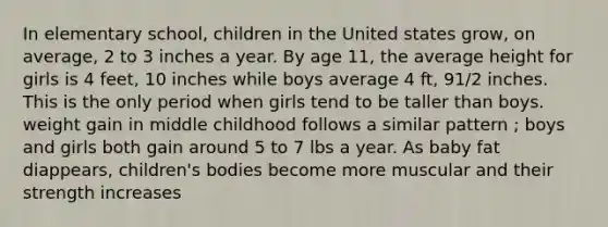 In elementary school, children in the United states grow, on average, 2 to 3 inches a year. By age 11, the average height for girls is 4 feet, 10 inches while boys average 4 ft, 91/2 inches. This is the only period when girls tend to be taller than boys. weight gain in middle childhood follows a similar pattern ; boys and girls both gain around 5 to 7 lbs a year. As baby fat diappears, children's bodies become more muscular and their strength increases