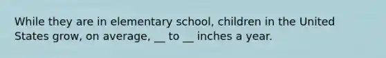 While they are in elementary school, children in the United States grow, on average, __ to __ inches a year.