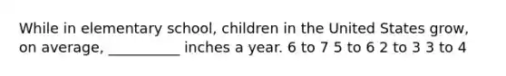 While in elementary school, children in the United States grow, on average, __________ inches a year. 6 to 7 5 to 6 2 to 3 3 to 4