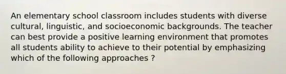 An elementary school classroom includes students with diverse cultural, linguistic, and socioeconomic backgrounds. The teacher can best provide a positive learning environment that promotes all students ability to achieve to their potential by emphasizing which of the following approaches ?