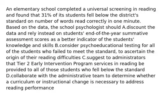 An elementary school completed a universal screening in reading and found that 31% of its students fell below the district's standard on number of words read correctly in one minute. Based on the data, the school psychologist should A.discount the data and rely instead on students' end-of-the-year summative assessment scores as a better indicator of the students' knowledge and skills B.consider psychoeducational testing for all of the students who failed to meet the standard, to ascertain the origin of their reading difficulties C.suggest to administrators that Tier 2 Early Intervention Program services in reading be provided to all of those students who fell below the standard D.collaborate with the administrative team to determine whether a curriculum or instructional change is necessary to address reading performance