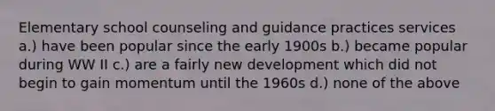 Elementary school counseling and guidance practices services a.) have been popular since the early 1900s b.) became popular during WW II c.) are a fairly new development which did not begin to gain momentum until the 1960s d.) none of the above