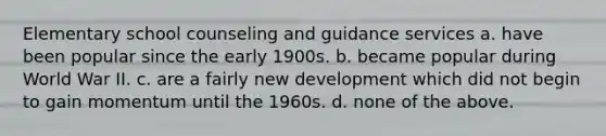 Elementary school counseling and guidance services a. have been popular since the early 1900s. b. became popular during World War II. c. are a fairly new development which did not begin to gain momentum until the 1960s. d. none of the above.