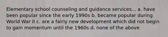 Elementary school counseling and guidance services... a. have been popular since the early 1990s b. became popular during World War II c. are a fairly new development which did not begin to gain momentum until the 1960s d. none of the above