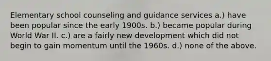 Elementary school counseling and guidance services a.) have been popular since the early 1900s. b.) became popular during World War II. c.) are a fairly new development which did not begin to gain momentum until the 1960s. d.) none of the above.