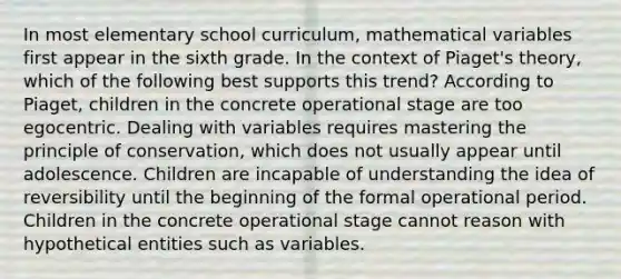 In most elementary school curriculum, mathematical variables first appear in the sixth grade. In the context of Piaget's theory, which of the following best supports this trend? According to Piaget, children in the concrete operational stage are too egocentric. Dealing with variables requires mastering the principle of conservation, which does not usually appear until adolescence. Children are incapable of understanding the idea of reversibility until the beginning of the formal operational period. Children in the concrete operational stage cannot reason with hypothetical entities such as variables.