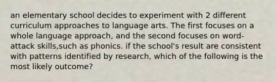 an elementary school decides to experiment with 2 different curriculum approaches to language arts. The first focuses on a whole language approach, and the second focuses on word-attack skills,such as phonics. if the school's result are consistent with patterns identified by research, which of the following is the most likely outcome?