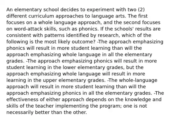 An elementary school decides to experiment with two (2) different curriculum approaches to language arts. The first focuses on a whole language approach, and the second focuses on word-attack skills, such as phonics. If the schools' results are consistent with patterns identified by research, which of the following is the most likely outcome? -The approach emphasizing phonics will result in more student learning than will the approach emphasizing whole language in all the elementary grades. -The approach emphasizing phonics will result in more student learning in the lower elementary grades, but the approach emphasizing whole language will result in more learning in the upper elementary grades. -The whole-language approach will result in more student learning than will the approach emphasizing phonics in all the elementary grades. -The effectiveness of either approach depends on the knowledge and skills of the teacher implementing the program; one is not necessarily better than the other.