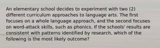 An elementary school decides to experiment with two (2) different curriculum approaches to language arts. The first focuses on a whole language approach, and the second focuses on word-attack skills, such as phonics. If the schools' results are consistent with patterns identified by research, which of the following is the most likely outcome?