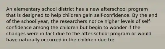 An elementary school district has a new afterschool program that is designed to help children gain self-confidence. By the end of the school year, the researchers notice higher levels of self-confidence among the children but begin to wonder if the changes were in fact due to the after-school program or would have naturally occurred in the children due to: