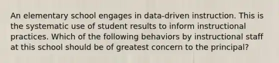 An elementary school engages in data-driven instruction. This is the systematic use of student results to inform instructional practices. Which of the following behaviors by instructional staff at this school should be of greatest concern to the principal?