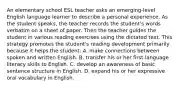 An elementary school ESL teacher asks an emerging-level English language learner to describe a personal experience. As the student speaks, the teacher records the student's words verbatim on a sheet of paper. Then the teacher guides the student in various reading exercises using the dictated text. This strategy promotes the student's reading development primarily because it helps the student: A. make connections between spoken and written English. B. transfer his or her first-language literacy skills to English. C. develop an awareness of basic sentence structure in English. D. expand his or her expressive oral vocabulary in English.