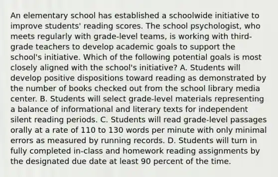 An elementary school has established a schoolwide initiative to improve students' reading scores. The school psychologist, who meets regularly with grade-level teams, is working with third-grade teachers to develop academic goals to support the school's initiative. Which of the following potential goals is most closely aligned with the school's initiative? A. Students will develop positive dispositions toward reading as demonstrated by the number of books checked out from the school library media center. B. Students will select grade-level materials representing a balance of informational and literary texts for independent silent reading periods. C. Students will read grade-level passages orally at a rate of 110 to 130 words per minute with only minimal errors as measured by running records. D. Students will turn in fully completed in-class and homework reading assignments by the designated due date at least 90 percent of the time.