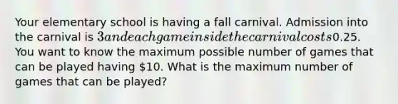 Your elementary school is having a fall carnival. Admission into the carnival is 3 and each game inside the carnival costs0.25. You want to know the maximum possible number of games that can be played having 10. What is the maximum number of games that can be played?