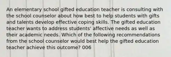 An elementary school gifted education teacher is consulting with the school counselor about how best to help students with gifts and talents develop effective coping skills. The gifted education teacher wants to address students' affective needs as well as their academic needs. Which of the following recommendations from the school counselor would best help the gifted education teacher achieve this outcome? 006