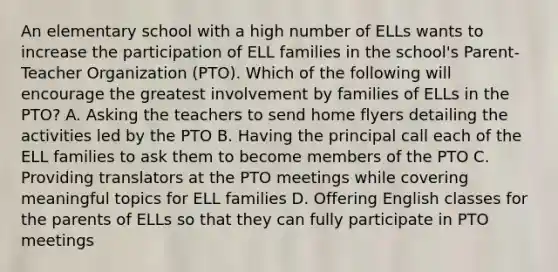 An elementary school with a high number of ELLs wants to increase the participation of ELL families in the school's Parent-Teacher Organization (PTO). Which of the following will encourage the greatest involvement by families of ELLs in the PTO? A. Asking the teachers to send home flyers detailing the activities led by the PTO B. Having the principal call each of the ELL families to ask them to become members of the PTO C. Providing translators at the PTO meetings while covering meaningful topics for ELL families D. Offering English classes for the parents of ELLs so that they can fully participate in PTO meetings