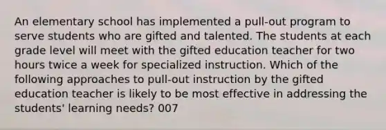 An elementary school has implemented a pull-out program to serve students who are gifted and talented. The students at each grade level will meet with the gifted education teacher for two hours twice a week for specialized instruction. Which of the following approaches to pull-out instruction by the gifted education teacher is likely to be most effective in addressing the students' learning needs? 007