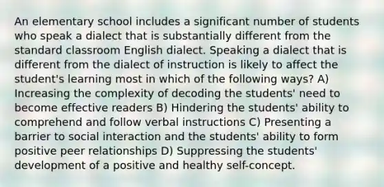 An elementary school includes a significant number of students who speak a dialect that is substantially different from the standard classroom English dialect. Speaking a dialect that is different from the dialect of instruction is likely to affect the student's learning most in which of the following ways? A) Increasing the complexity of decoding the students' need to become effective readers B) Hindering the students' ability to comprehend and follow verbal instructions C) Presenting a barrier to social interaction and the students' ability to form positive peer relationships D) Suppressing the students' development of a positive and healthy self-concept.