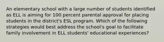 An elementary school with a large number of students identified as ELL is aiming for 100 percent parental approval for placing students in the district's ESL program. Which of the following strategies would best address the school's goal to facilitate family involvement in ELL students' educational experiences?